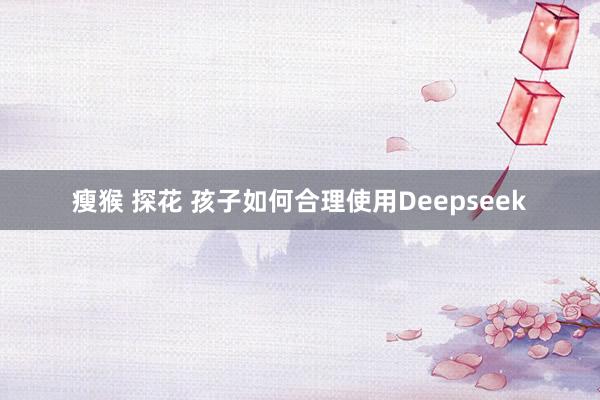 瘦猴 探花 孩子如何合理使用Deepseek