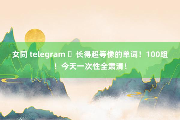 女同 telegram ​长得超等像的单词！100组！今天一次性全肃清！