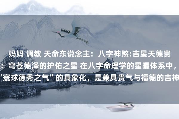 妈妈 调教 天命东说念主:八字神煞:吉星天德贵东说念主天德贵东说念主:穹苍德泽的护佑之星 在八字命理学的星曜体系中,天德贵东说念主被誉为“寰球德秀之气”的具象化,是兼具贵气与福德的吉神。其能量如春日暖阳般普照,以刚健而仁爱的力量,...