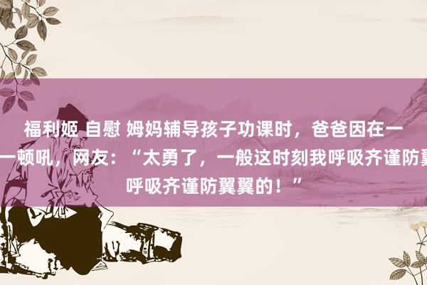 福利姬 自慰 姆妈辅导孩子功课时，爸爸因在一旁插嘴被一顿吼，网友：“太勇了，一般这时刻我呼吸齐谨防翼翼的！”
